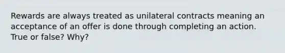 Rewards are always treated as unilateral contracts meaning an acceptance of an offer is done through completing an action. True or false? Why?