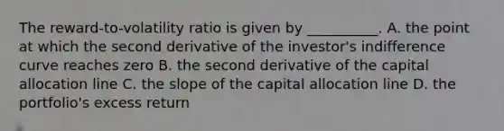 The reward-to-volatility ratio is given by __________. A. the point at which the second derivative of the investor's indifference curve reaches zero B. the second derivative of the capital allocation line C. the slope of the capital allocation line D. the portfolio's excess return