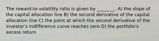 The reward-to-volatility ratio is given by ________. A) the slope of the capital allocation line B) the second derivative of the capital allocation line C) the point at which the second derivative of the investor's indifference curve reaches zero D) the portfolio's excess return