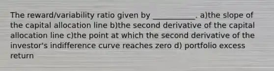 The reward/variability ratio given by ___________. a)the slope of the capital allocation line b)the second derivative of the capital allocation line c)the point at which the second derivative of the investor's indifference curve reaches zero d) portfolio excess return