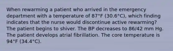 When rewarming a patient who arrived in the emergency department with a temperature of 87°F (30.6°C), which finding indicates that the nurse would discontinue active rewarming? The patient begins to shiver. The BP decreases to 86/42 mm Hg. The patient develops atrial fibrillation. The core temperature is 94°F (34.4°C).