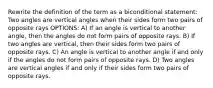 Rewrite the definition of the term as a biconditional statement: Two angles are vertical angles when their sides form two pairs of opposite rays OPTIONS: A) If an angle is vertical to another angle, then the angles do not form pairs of opposite rays. B) If two angles are vertical, then their sides form two pairs of opposite rays. C) An angle is vertical to another angle if and only if the angles do not form pairs of opposite rays. D) Two angles are vertical angles if and only if their sides form two pairs of opposite rays.