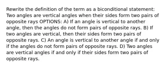 Rewrite the definition of the term as a bi<a href='https://www.questionai.com/knowledge/k0diQEjnj2-conditional-statement' class='anchor-knowledge'>conditional statement</a>: Two angles are <a href='https://www.questionai.com/knowledge/kEL1Rsq2rD-vertical-angles' class='anchor-knowledge'>vertical angles</a> when their sides form two pairs of opposite rays OPTIONS: A) If an angle is vertical to another angle, then the angles do not form pairs of opposite rays. B) If two angles are vertical, then their sides form two pairs of opposite rays. C) An angle is vertical to another angle if and only if the angles do not form pairs of opposite rays. D) Two angles are vertical angles if and only if their sides form two pairs of opposite rays.