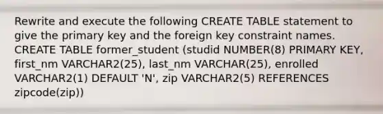 Rewrite and execute the following CREATE TABLE statement to give the primary key and the foreign key constraint names. CREATE TABLE former_student (studid NUMBER(8) PRIMARY KEY, first_nm VARCHAR2(25), last_nm VARCHAR(25), enrolled VARCHAR2(1) DEFAULT 'N', zip VARCHAR2(5) REFERENCES zipcode(zip))