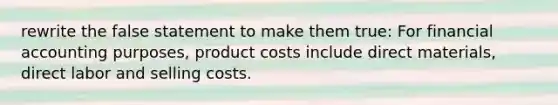 rewrite the false statement to make them true: For financial accounting purposes, product costs include direct materials, direct labor and selling costs.