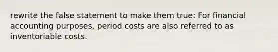 rewrite the false statement to make them true: For financial accounting purposes, period costs are also referred to as inventoriable costs.