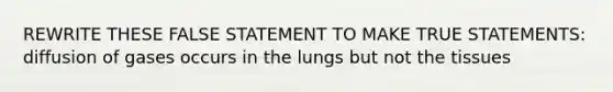 REWRITE THESE FALSE STATEMENT TO MAKE TRUE STATEMENTS: diffusion of gases occurs in the lungs but not the tissues