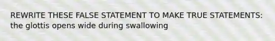 REWRITE THESE FALSE STATEMENT TO MAKE TRUE STATEMENTS: the glottis opens wide during swallowing