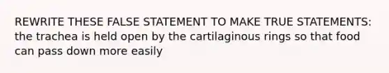 REWRITE THESE FALSE STATEMENT TO MAKE TRUE STATEMENTS: the trachea is held open by the cartilaginous rings so that food can pass down more easily