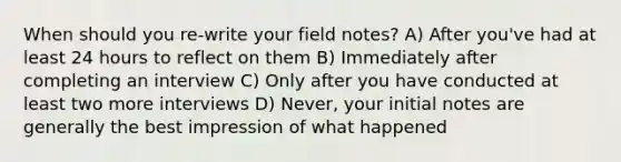 When should you re-write your field notes? A) After you've had at least 24 hours to reflect on them B) Immediately after completing an interview C) Only after you have conducted at least two more interviews D) Never, your initial notes are generally the best impression of what happened