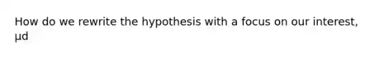 How do we rewrite the hypothesis with a focus on our interest, μd