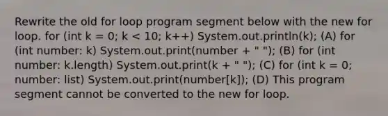 Rewrite the old for loop program segment below with the new for loop. for (int k = 0; k < 10; k++) System.out.println(k); (A) for (int number: k) System.out.print(number + " "); (B) for (int number: k.length) System.out.print(k + " "); (C) for (int k = 0; number: list) System.out.print(number[k]); (D) This program segment cannot be converted to the new for loop.