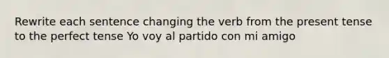 Rewrite each sentence changing the verb from the present tense to the perfect tense Yo voy al partido con mi amigo