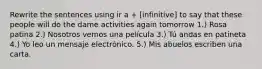 Rewrite the sentences using ir a + [infinitive] to say that these people will do the dame activities again tomorrow 1.) Rosa patina 2.) Nosotros vemos una película 3.) Tú andas en patineta 4.) Yo leo un mensaje electrónico. 5.) Mis abuelos escriben una carta.