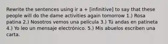 Rewrite the sentences using ir a + [infinitive] to say that these people will do the dame activities again tomorrow 1.) Rosa patina 2.) Nosotros vemos una película 3.) Tú andas en patineta 4.) Yo leo un mensaje electrónico. 5.) Mis abuelos escriben una carta.