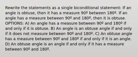 Rewrite the statements as a single bi<a href='https://www.questionai.com/knowledge/k0diQEjnj2-conditional-statement' class='anchor-knowledge'>conditional statement</a>: If an angle is obtuse, then it has a measure 90º between 180º. If an angle has a measure between 90º and 180º, then it is obtuse. OPTIONS: A) An angle has a measure between 90º and 180º if and only if it is obtuse. B) An angle is an <a href='https://www.questionai.com/knowledge/kUlmd1S90V-obtuse-angle' class='anchor-knowledge'>obtuse angle</a> if and only if it does not measure between 90º and 180º. C) An obtuse angle has a measure between 90º and 180º if and only if it is an angle. D) An obtuse angle is an angle if and only if it has a measure between 90º and 180º.