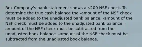 Rex Company's bank statement shows a 200 NSF check. To determine the true cash balance the -amount of the NSF check must be added to the unadjusted bank balance. -amount of the NSF check must be added to the unadjusted bank balance. -amount of the NSF check must be subtracted from the unadjusted bank balance. -amount of the NSF check must be subtracted from the unadjusted book balance.