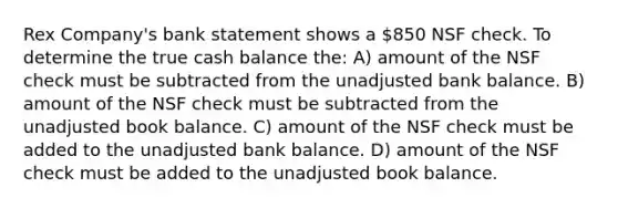 Rex Company's bank statement shows a 850 NSF check. To determine the true cash balance the: A) amount of the NSF check must be subtracted from the unadjusted bank balance. B) amount of the NSF check must be subtracted from the unadjusted book balance. C) amount of the NSF check must be added to the unadjusted bank balance. D) amount of the NSF check must be added to the unadjusted book balance.