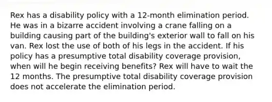 Rex has a disability policy with a 12-month elimination period. He was in a bizarre accident involving a crane falling on a building causing part of the building's exterior wall to fall on his van. Rex lost the use of both of his legs in the accident. If his policy has a presumptive total disability coverage provision, when will he begin receiving benefits? Rex will have to wait the 12 months. The presumptive total disability coverage provision does not accelerate the elimination period.