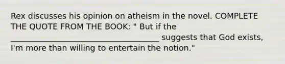 Rex discusses his opinion on atheism in the novel. COMPLETE THE QUOTE FROM THE BOOK: " But if the _____________________________________ suggests that God exists, I'm more than willing to entertain the notion."