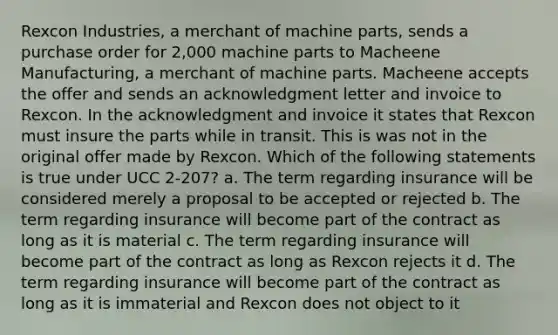 Rexcon Industries, a merchant of machine parts, sends a purchase order for 2,000 machine parts to Macheene Manufacturing, a merchant of machine parts. Macheene accepts the offer and sends an acknowledgment letter and invoice to Rexcon. In the acknowledgment and invoice it states that Rexcon must insure the parts while in transit. This is was not in the original offer made by Rexcon. Which of the following statements is true under UCC 2-207? a. The term regarding insurance will be considered merely a proposal to be accepted or rejected b. The term regarding insurance will become part of the contract as long as it is material c. The term regarding insurance will become part of the contract as long as Rexcon rejects it d. The term regarding insurance will become part of the contract as long as it is immaterial and Rexcon does not object to it