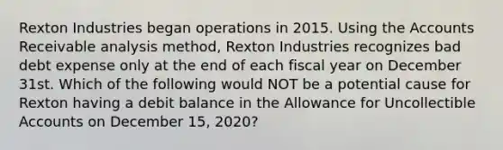 Rexton Industries began operations in 2015. Using the Accounts Receivable analysis method, Rexton Industries recognizes bad debt expense only at the end of each fiscal year on December 31st. Which of the following would NOT be a potential cause for Rexton having a debit balance in the Allowance for Uncollectible Accounts on December 15, 2020?