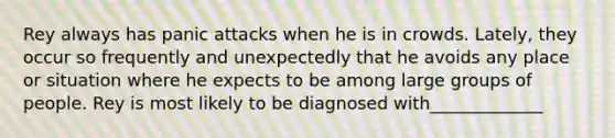 Rey always has panic attacks when he is in crowds. Lately, they occur so frequently and unexpectedly that he avoids any place or situation where he expects to be among large groups of people. Rey is most likely to be diagnosed with_____________