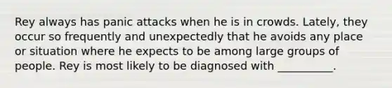 Rey always has panic attacks when he is in crowds. Lately, they occur so frequently and unexpectedly that he avoids any place or situation where he expects to be among large groups of people. Rey is most likely to be diagnosed with __________.