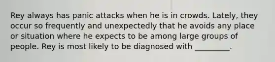 Rey always has panic attacks when he is in crowds. Lately, they occur so frequently and unexpectedly that he avoids any place or situation where he expects to be among large groups of people. Rey is most likely to be diagnosed with _________.