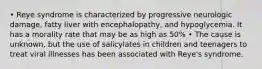 • Reye syndrome is characterized by progressive neurologic damage, fatty liver with encephalopathy, and hypoglycemia. It has a morality rate that may be as high as 50% • The cause is unknown, but the use of salicylates in children and teenagers to treat viral illnesses has been associated with Reye's syndrome.