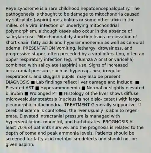 Reye syndrome is a rare childhood hepatoencephalopathy. The pathogenesis is thought to be damage to mitochondria caused by salicylate (aspirin) metabolites or some other toxin in the milieu of a viral infection or underlying mitochondrial polymorphism, although cases also occur in the absence of salicylate use. Mitochondrial dysfunction leads to elevation of short-chain fatty acids and hyperammonemia as well as cerebral edema. PRESENTATION Vomiting, lethargy, drowsiness, and progressive stupor, often preceded by a viral infec- tion, often an upper respiratory infection (eg, influenza A or B or varicella) combined with salicylate (aspirin) use. Signs of increased intracranial pressure, such as hypercap- nea, irregular respirations, and sluggish pupils, may also be present. DIAGNOSIS ■ Lab findings reflect liver damage and include: ■ Elevated AST ■ Hyperammonemia ■ Normal or slightly elevated bilirubin ■ Prolonged PT ■ Histology of the liver shows diffuse microvesicular steatosis (nucleus is not dislo- cated) with large, pleomorphic mitochondria. TREATMENT Generally supportive. If cerebral edema is controlled, the liver usually is able to regen- erate. Elevated intracranial pressure is managed with hyperventilation, mannitol, and barbiturates. PROGNOSIS At least 70% of patients survive, and the prognosis is related to the depth of coma and peak ammonia levels. Patients should be screened for fatty acid metabolism defects and should not be given aspirin.