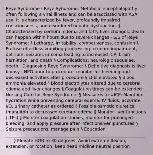 Reye Syndrome · Reye Syndrome: Metabolic encephalopathy often following a viral illness and can be associated with ASA use. It is characterized by fever, profoundly impaired consciousness, and disordered hepatic dysfunction. § Characterized by cerebral edema and fatty liver changes; death can happen within hours due to severe changes · S/S of Reye Syndrome: § Lethargy, irritability, combativeness, confusion § Profuse effortless vomiting progressing to neuro impairment, delirium, seizures or coma leading to increased ICP, brain herniation, and death § Complications: neurologic sequelae, death · Diagnosing Reye Syndrome: § Definitive diagnosis is liver biopsy · NPO prior to procedure, monitor for bleeding and decreased activities after procedure § LFTs elevated § Blood ammonia elevated § Blood electrolytes altered due to cerebral edema and liver changes § Coagulation times can be extended · Nursing Care for Reye Syndrome: § Measures to ↓ICP: Maintain hydration while preventing cerebral edema: IV fluids, accurate I/O, urinary catheter as ordered § Possible osmotic diuretics (mannitol) to decreased cerebral edema § Monitor liver functions (LTFs) § Monitor coagulation studies, monitor for prolonged bleeding, and apply pressure after infections/venipunctures § Seizure precautions, manage pain § Education ____________________________________________________________________ § Elevate HOB to 30 degrees. Avoid extreme flexion, extension, or rotation, keep head midline neutral position