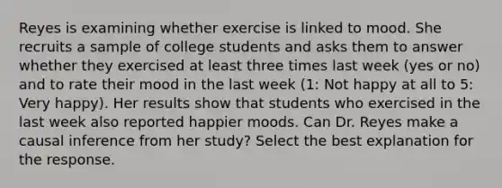 Reyes is examining whether exercise is linked to mood. She recruits a sample of college students and asks them to answer whether they exercised at least three times last week (yes or no) and to rate their mood in the last week (1: Not happy at all to 5: Very happy). Her results show that students who exercised in the last week also reported happier moods. Can Dr. Reyes make a causal inference from her study? Select the best explanation for the response.