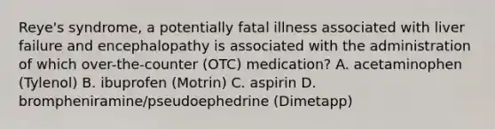 Reye's syndrome, a potentially fatal illness associated with liver failure and encephalopathy is associated with the administration of which over-the-counter (OTC) medication? A. acetaminophen (Tylenol) B. ibuprofen (Motrin) C. aspirin D. brompheniramine/pseudoephedrine (Dimetapp)