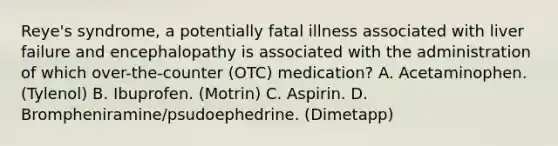 Reye's syndrome, a potentially fatal illness associated with liver failure and encephalopathy is associated with the administration of which over-the-counter (OTC) medication? A. Acetaminophen. (Tylenol) B. Ibuprofen. (Motrin) C. Aspirin. D. Brompheniramine/psudoephedrine. (Dimetapp)