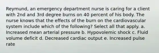 Reymund, an emergency department nurse is caring for a client with 2nd and 3rd degree burns on 40 percent of his body. The nurse knows that the effects of the burn on the cardiovascular system include which of the following? Select all that apply. a. Increased mean arterial pressure b. Hypovolemic shock c. Fluid volume deficit d. Decreased cardiac output e. Increased pulse rate