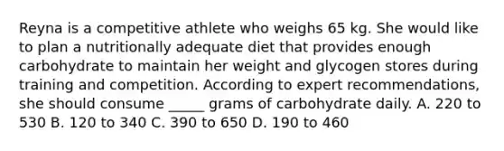 Reyna is a competitive athlete who weighs 65 kg. She would like to plan a nutritionally adequate diet that provides enough carbohydrate to maintain her weight and glycogen stores during training and competition. According to expert recommendations, she should consume _____ grams of carbohydrate daily. A. 220 to 530 B. 120 to 340 C. 390 to 650 D. 190 to 460