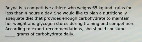 Reyna is a competitive athlete who weighs 65 kg and trains for less than 4 hours a day. She would like to plan a nutritionally adequate diet that provides enough carbohydrate to maintain her weight and glycogen stores during training and competition. According to expert recommendations, she should consume _____ grams of carbohydrate daily.