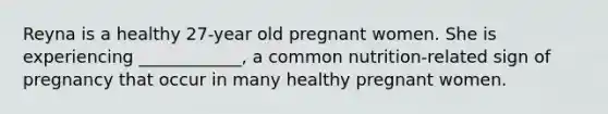 Reyna is a healthy 27-year old pregnant women. She is experiencing ____________, a common nutrition-related sign of pregnancy that occur in many healthy pregnant women.