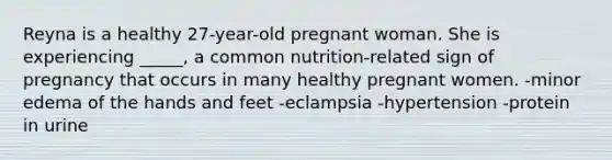 Reyna is a healthy 27-year-old pregnant woman. She is experiencing _____, a common nutrition-related sign of pregnancy that occurs in many healthy pregnant women. -minor edema of the hands and feet -eclampsia -hypertension -protein in urine