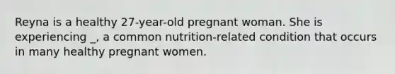 Reyna is a healthy 27-year-old pregnant woman. She is experiencing _, a common nutrition-related condition that occurs in many healthy pregnant women.