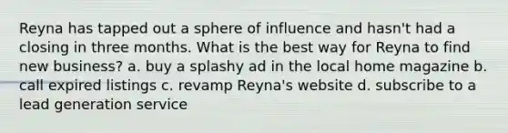 Reyna has tapped out a sphere of influence and hasn't had a closing in three months. What is the best way for Reyna to find new business? a. buy a splashy ad in the local home magazine b. call expired listings c. revamp Reyna's website d. subscribe to a lead generation service