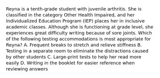 Reyna is a tenth-grade student with juvenile arthritis. She is classified in the category Other Health Impaired, and her Individualized Education Program (IEP) places her in inclusive academic classes. Although she is functioning at grade level, she experiences great difficulty writing because of sore joints. Which of the following testing accommodations is most appropriate for Reyna? A. Frequent breaks to stretch and relieve stiffness B. Testing in a separate room to eliminate the distractions caused by other students C. Large-print tests to help her read more easily D. Writing in the booklet for easier reference when reviewing answers