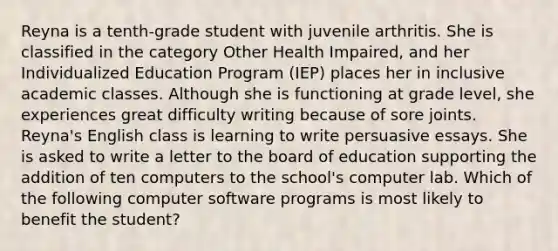 Reyna is a tenth-grade student with juvenile arthritis. She is classified in the category Other Health Impaired, and her Individualized Education Program (IEP) places her in inclusive academic classes. Although she is functioning at grade level, she experiences great difficulty writing because of sore joints. Reyna's English class is learning to write persuasive essays. She is asked to write a letter to the board of education supporting the addition of ten computers to the school's computer lab. Which of the following computer software programs is most likely to benefit the student?