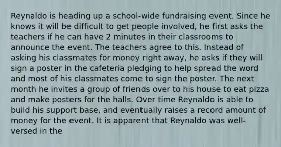 Reynaldo is heading up a school-wide fundraising event. Since he knows it will be difficult to get people involved, he first asks the teachers if he can have 2 minutes in their classrooms to announce the event. The teachers agree to this. Instead of asking his classmates for money right away, he asks if they will sign a poster in the cafeteria pledging to help spread the word and most of his classmates come to sign the poster. The next month he invites a group of friends over to his house to eat pizza and make posters for the halls. Over time Reynaldo is able to build his support base, and eventually raises a record amount of money for the event. It is apparent that Reynaldo was well-versed in the