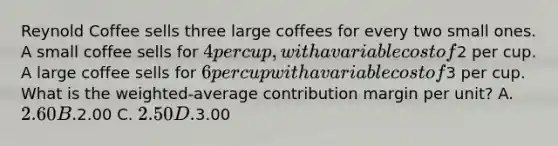 Reynold Coffee sells three large coffees for every two small ones. A small coffee sells for 4 per cup, with a variable cost of2 per cup. A large coffee sells for 6 per cup with a variable cost of3 per cup. What is the weighted-average contribution margin per unit? A. 2.60 B.2.00 C. 2.50 D.3.00