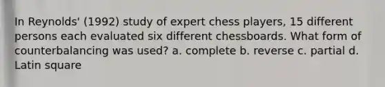 In Reynolds' (1992) study of expert chess players, 15 different persons each evaluated six different chessboards. What form of counterbalancing was used? a. complete b. reverse c. partial d. Latin square