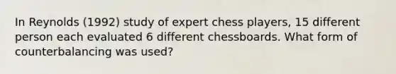 In Reynolds (1992) study of expert chess players, 15 different person each evaluated 6 different chessboards. What form of counterbalancing was used?