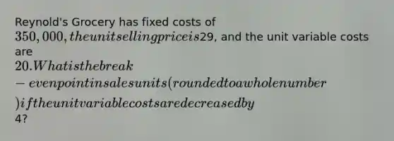 Reynold's Grocery has fixed costs of 350,000, the unit selling price is29, and the unit variable costs are 20. What is the break-even point in sales units (rounded to a whole number) if the unit variable costs are decreased by4?