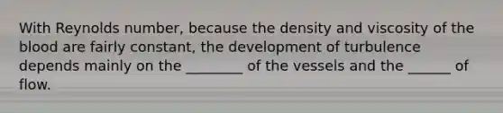 With Reynolds number, because the density and viscosity of the blood are fairly constant, the development of turbulence depends mainly on the ________ of the vessels and the ______ of flow.